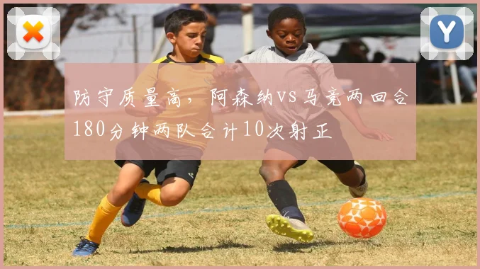 防守质量高，阿森纳vs马竞两回合180分钟两队合计10次射正