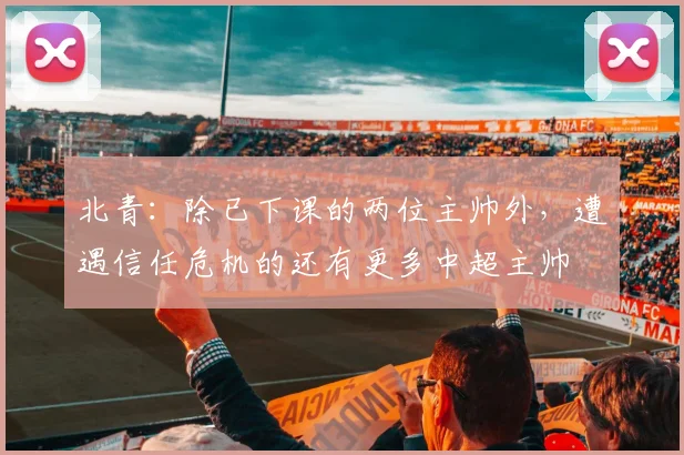 北青：除已下课的两位主帅外，遭遇信任危机的还有更多中超主帅