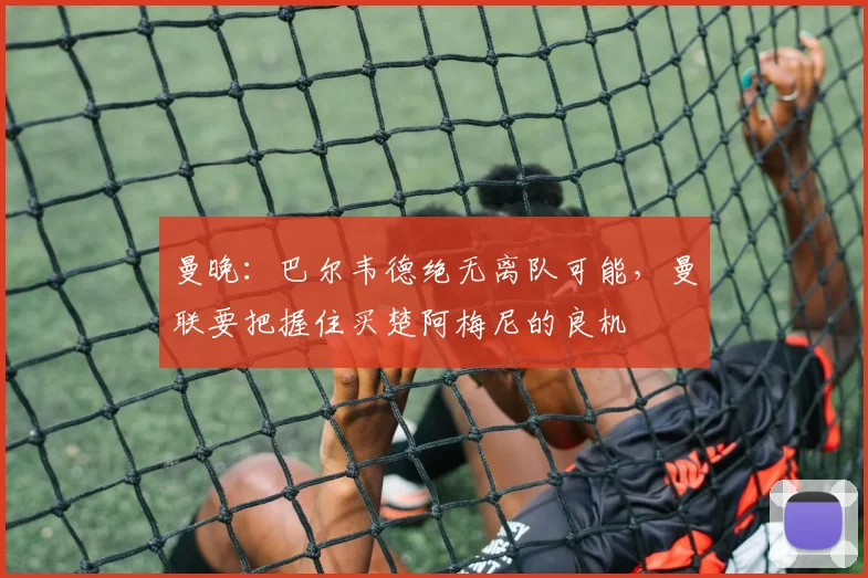 曼晚：巴尔韦德绝无离队可能，曼联要把握住买楚阿梅尼的良机