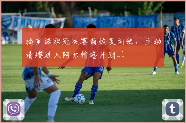 梅里诺欧冠决赛前恢复训练，主动请缨进入阿尔特塔计划_1